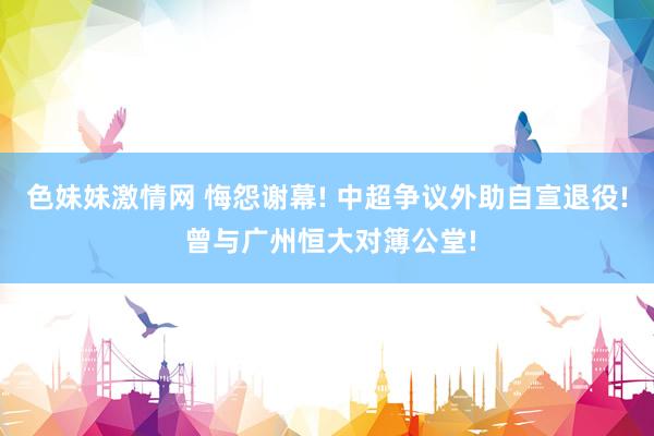 色妹妹激情网 悔怨谢幕! 中超争议外助自宣退役! 曾与广州恒大对簿公堂!