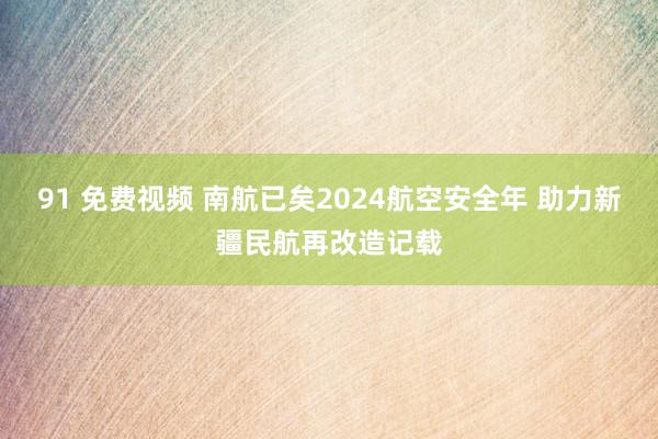 91 免费视频 南航已矣2024航空安全年 助力新疆民航再改造记载