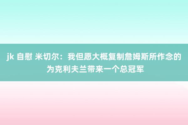 jk 自慰 米切尔：我但愿大概复制詹姆斯所作念的 为克利夫兰带来一个总冠军