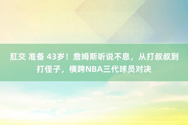 肛交 准备 43岁！詹姆斯听说不息，从打叔叔到打侄子，横跨NBA三代球员对决