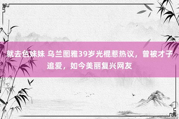 就去色妹妹 乌兰图雅39岁光棍惹热议，曾被才子追爱，如今美丽复兴网友