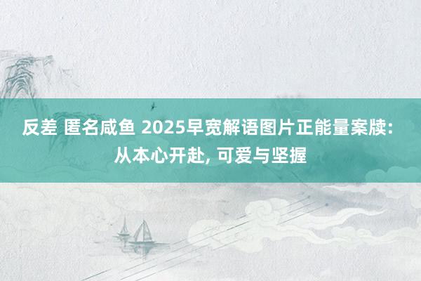 反差 匿名咸鱼 2025早宽解语图片正能量案牍: 从本心开赴， 可爱与坚握