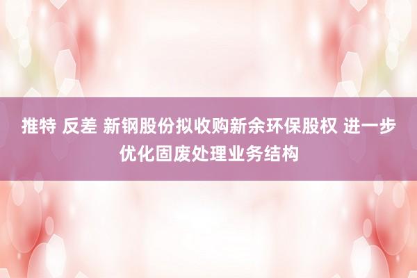 推特 反差 新钢股份拟收购新余环保股权 进一步优化固废处理业务结构