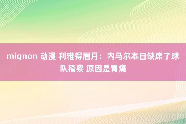 mignon 动漫 利雅得眉月：内马尔本日缺席了球队稽察 原因是胃痛