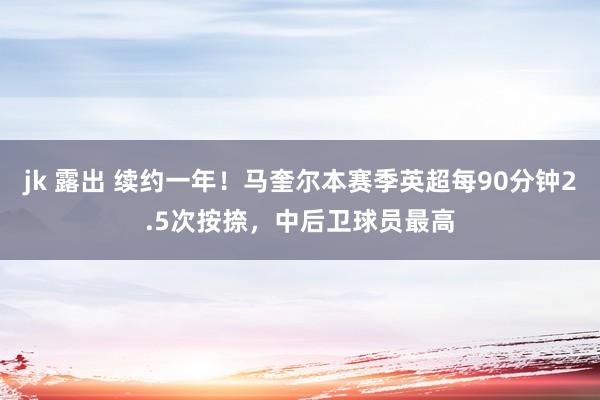 jk 露出 续约一年！马奎尔本赛季英超每90分钟2.5次按捺，中后卫球员最高