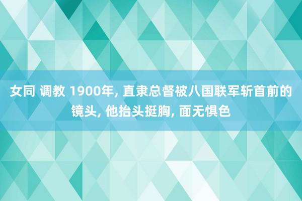 女同 调教 1900年， 直隶总督被八国联军斩首前的镜头， 他抬头挺胸， 面无惧色