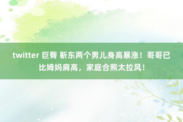 twitter 巨臀 靳东两个男儿身高暴涨！哥哥已比姆妈肩高，家庭合照太拉风！