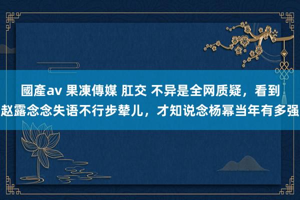 國產av 果凍傳媒 肛交 不异是全网质疑，看到赵露念念失语不行步辇儿，才知说念杨幂当年有多强