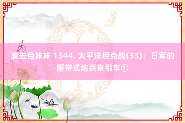 就去色妹妹 1344. 太平洋坦克战(33)：日军的履带式炮兵牵引车①