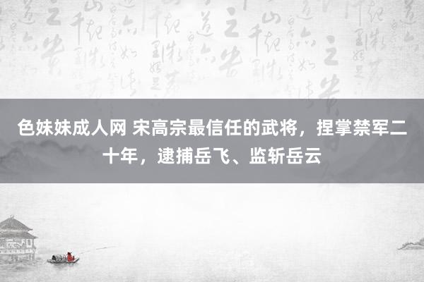 色妹妹成人网 宋高宗最信任的武将，捏掌禁军二十年，逮捕岳飞、监斩岳云