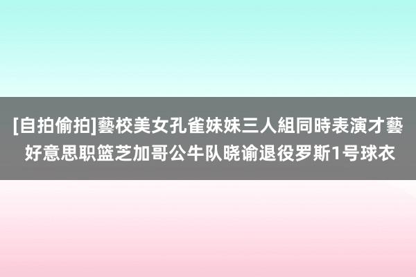 [自拍偷拍]藝校美女孔雀妹妹三人組同時表演才藝 好意思职篮芝加哥公牛队晓谕退役罗斯1号球衣