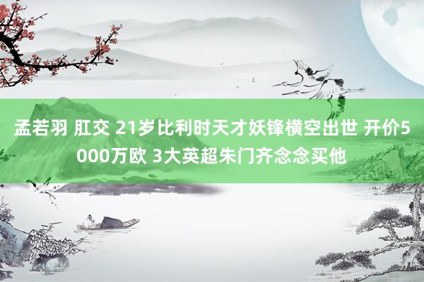 孟若羽 肛交 21岁比利时天才妖锋横空出世 开价5000万欧 3大英超朱门齐念念买他