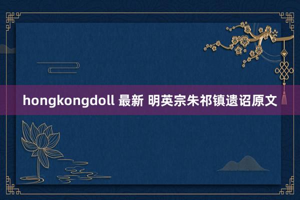 hongkongdoll 最新 明英宗朱祁镇遗诏原文