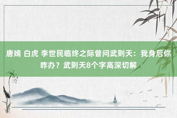 唐嫣 白虎 李世民临终之际曾问武则天：我身后你咋办？武则天8个字高深切解