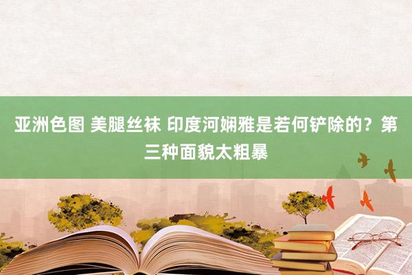 亚洲色图 美腿丝袜 印度河娴雅是若何铲除的？第三种面貌太粗暴