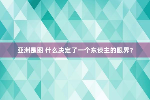 亚洲是图 什么决定了一个东谈主的眼界？