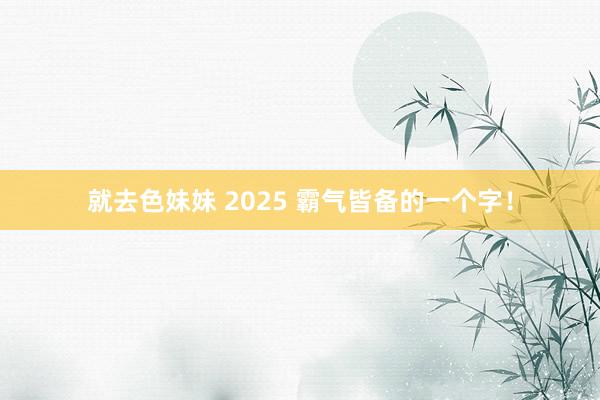 就去色妹妹 2025 霸气皆备的一个字！