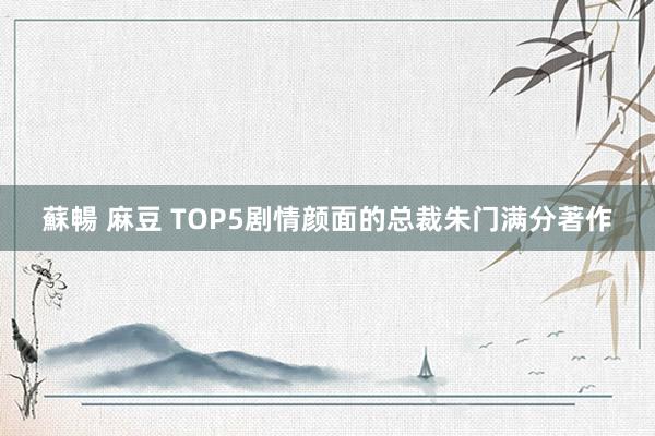 蘇暢 麻豆 TOP5剧情颜面的总裁朱门满分著作