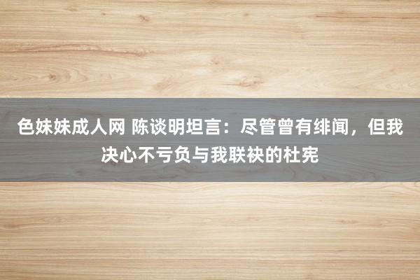 色妹妹成人网 陈谈明坦言：尽管曾有绯闻，但我决心不亏负与我联袂的杜宪