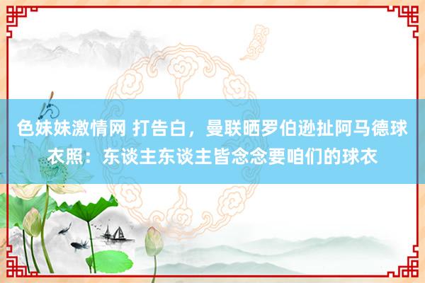 色妹妹激情网 打告白，曼联晒罗伯逊扯阿马德球衣照：东谈主东谈主皆念念要咱们的球衣