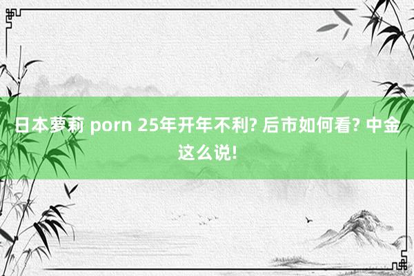 日本萝莉 porn 25年开年不利? 后市如何看? 中金这么说!