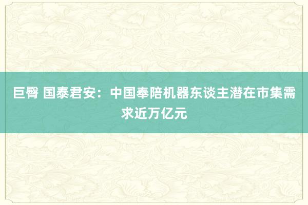 巨臀 国泰君安：中国奉陪机器东谈主潜在市集需求近万亿元