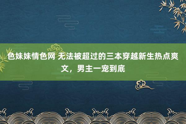 色妹妹情色网 无法被超过的三本穿越新生热点爽文，男主一宠到底