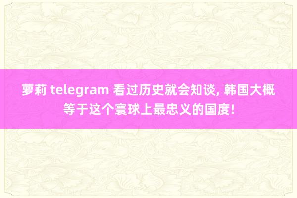 萝莉 telegram 看过历史就会知谈， 韩国大概等于这个寰球上最忠义的国度!