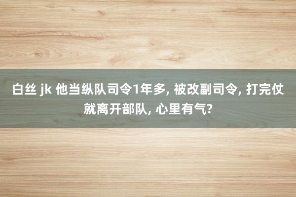 白丝 jk 他当纵队司令1年多， 被改副司令， 打完仗就离开部队， 心里有气?