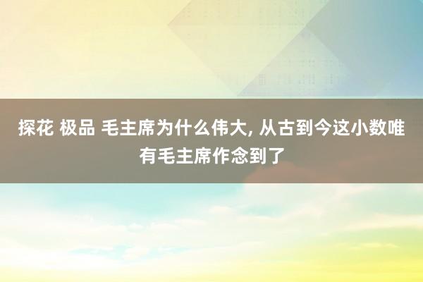 探花 极品 毛主席为什么伟大， 从古到今这小数唯有毛主席作念到了