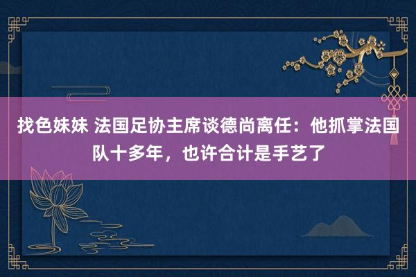 找色妹妹 法国足协主席谈德尚离任：他抓掌法国队十多年，也许合计是手艺了