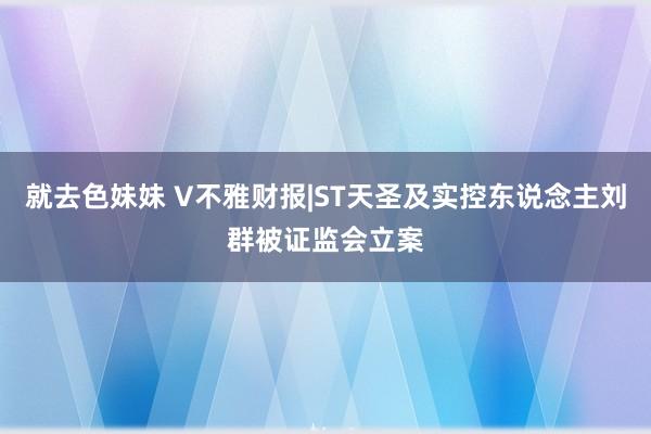 就去色妹妹 V不雅财报|ST天圣及实控东说念主刘群被证监会立案