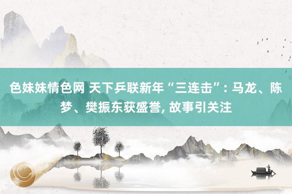 色妹妹情色网 天下乒联新年“三连击”: 马龙、陈梦、樊振东获盛誉， 故事引关注