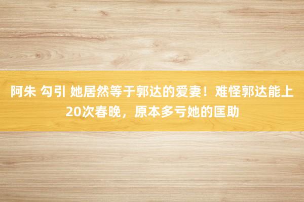 阿朱 勾引 她居然等于郭达的爱妻！难怪郭达能上20次春晚，原本多亏她的匡助