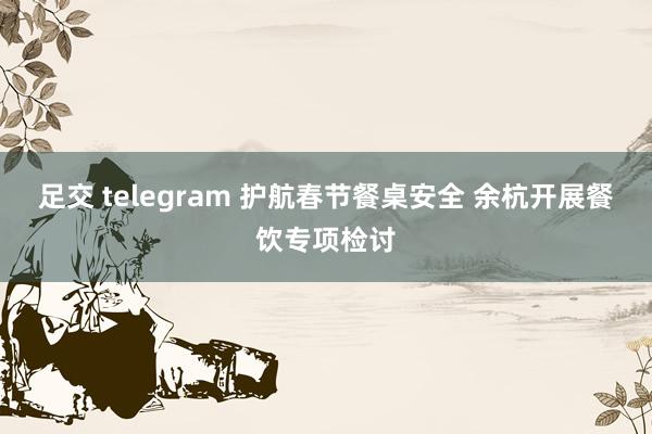 足交 telegram 护航春节餐桌安全 余杭开展餐饮专项检讨