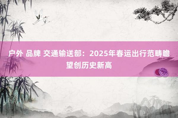 户外 品牌 交通输送部：2025年春运出行范畴瞻望创历史新高