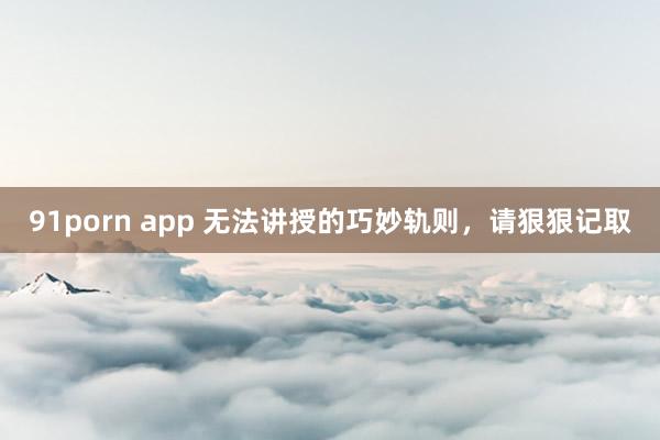 91porn app 无法讲授的巧妙轨则，请狠狠记取