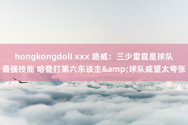 hongkongdoll xxx 路威：三少雷霆是球队最强技能 哈登打第六东谈主&球队威望太夸张