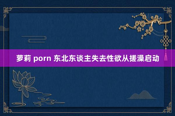 萝莉 porn 东北东谈主失去性欲从搓澡启动