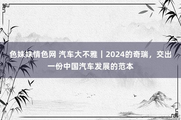 色妹妹情色网 汽车大不雅｜2024的奇瑞，交出一份中国汽车发展的范本