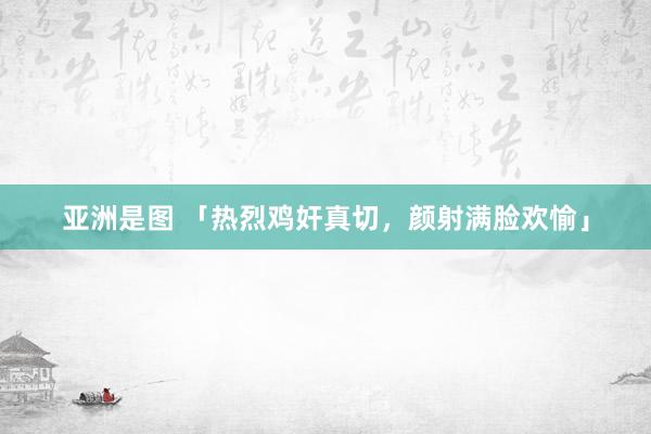 亚洲是图 「热烈鸡奸真切，颜射满脸欢愉」