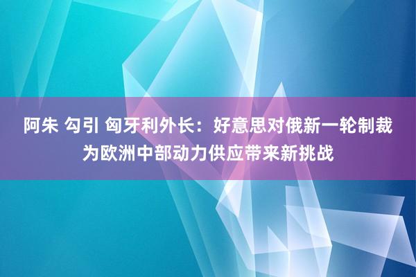 阿朱 勾引 匈牙利外长：好意思对俄新一轮制裁为欧洲中部动力供应带来新挑战