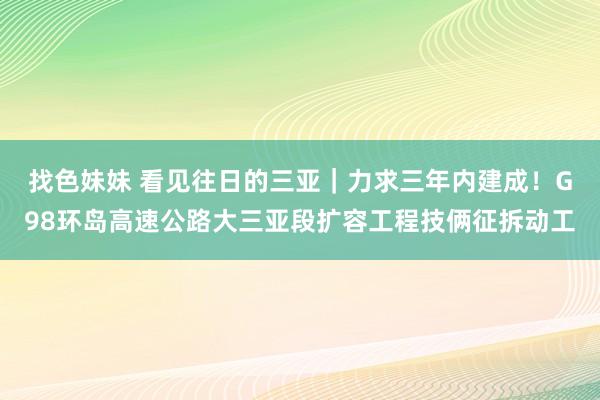 找色妹妹 看见往日的三亚｜力求三年内建成！G98环岛高速公路大三亚段扩容工程技俩征拆动工