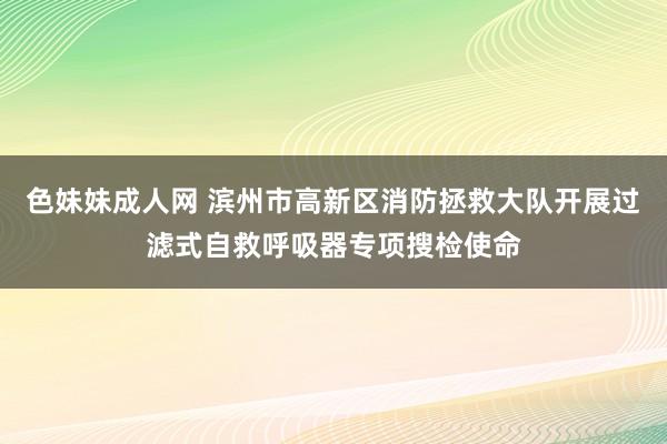 色妹妹成人网 滨州市高新区消防拯救大队开展过滤式自救呼吸器专项搜检使命