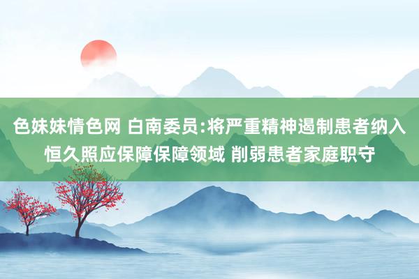 色妹妹情色网 白南委员:将严重精神遏制患者纳入恒久照应保障保障领域 削弱患者家庭职守