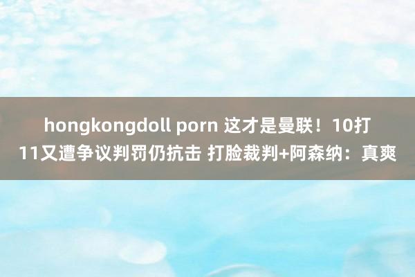 hongkongdoll porn 这才是曼联！10打11又遭争议判罚仍抗击 打脸裁判+阿森纳：真爽