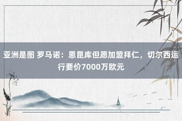 亚洲是图 罗马诺：恩昆库但愿加盟拜仁，切尔西运行要价7000万欧元