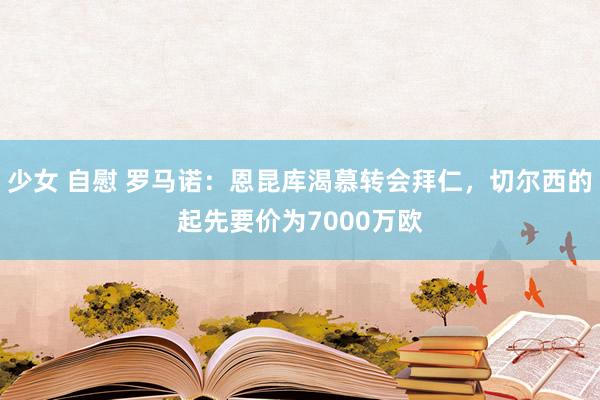 少女 自慰 罗马诺：恩昆库渴慕转会拜仁，切尔西的起先要价为7000万欧