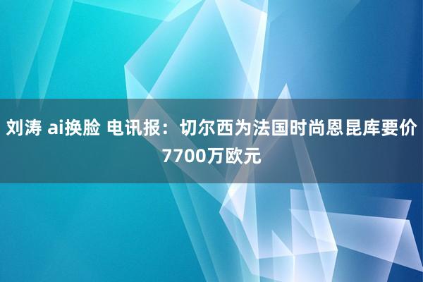 刘涛 ai换脸 电讯报：切尔西为法国时尚恩昆库要价7700万欧元