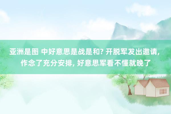 亚洲是图 中好意思是战是和? 开脱军发出邀请， 作念了充分安排， 好意思军看不懂就晚了